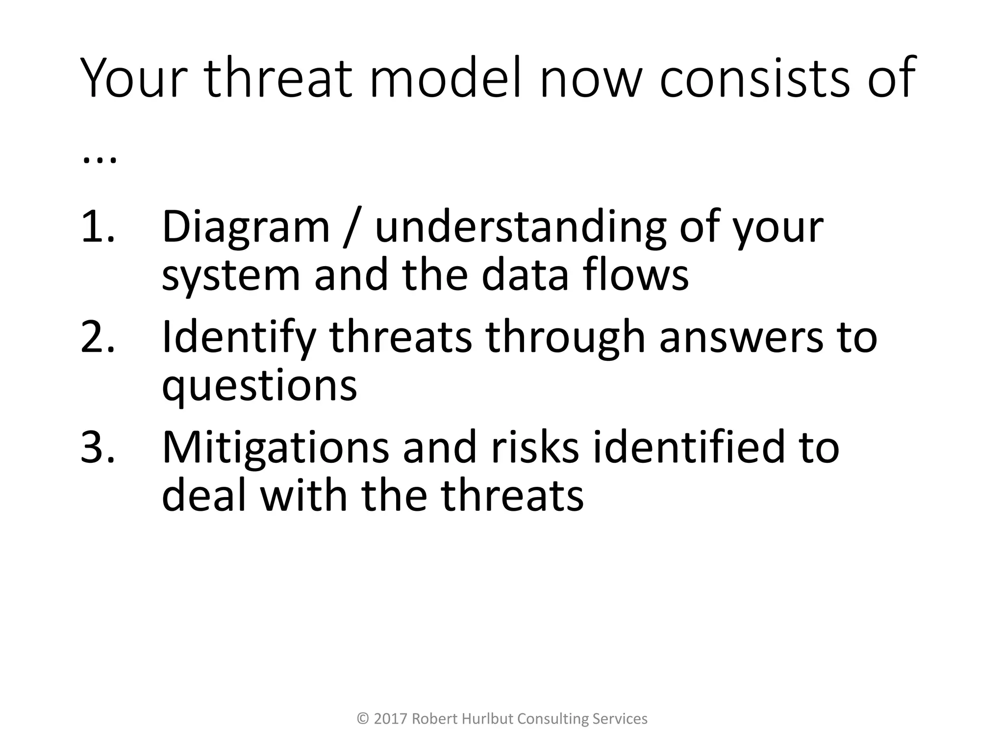 Your threat model now consists of
…
1. Diagram / understanding of your
system and the data flows
2. Identify threats through answers to
questions
3. Mitigations and risks identified to
deal with the threats
© 2017 Robert Hurlbut Consulting Services
 
