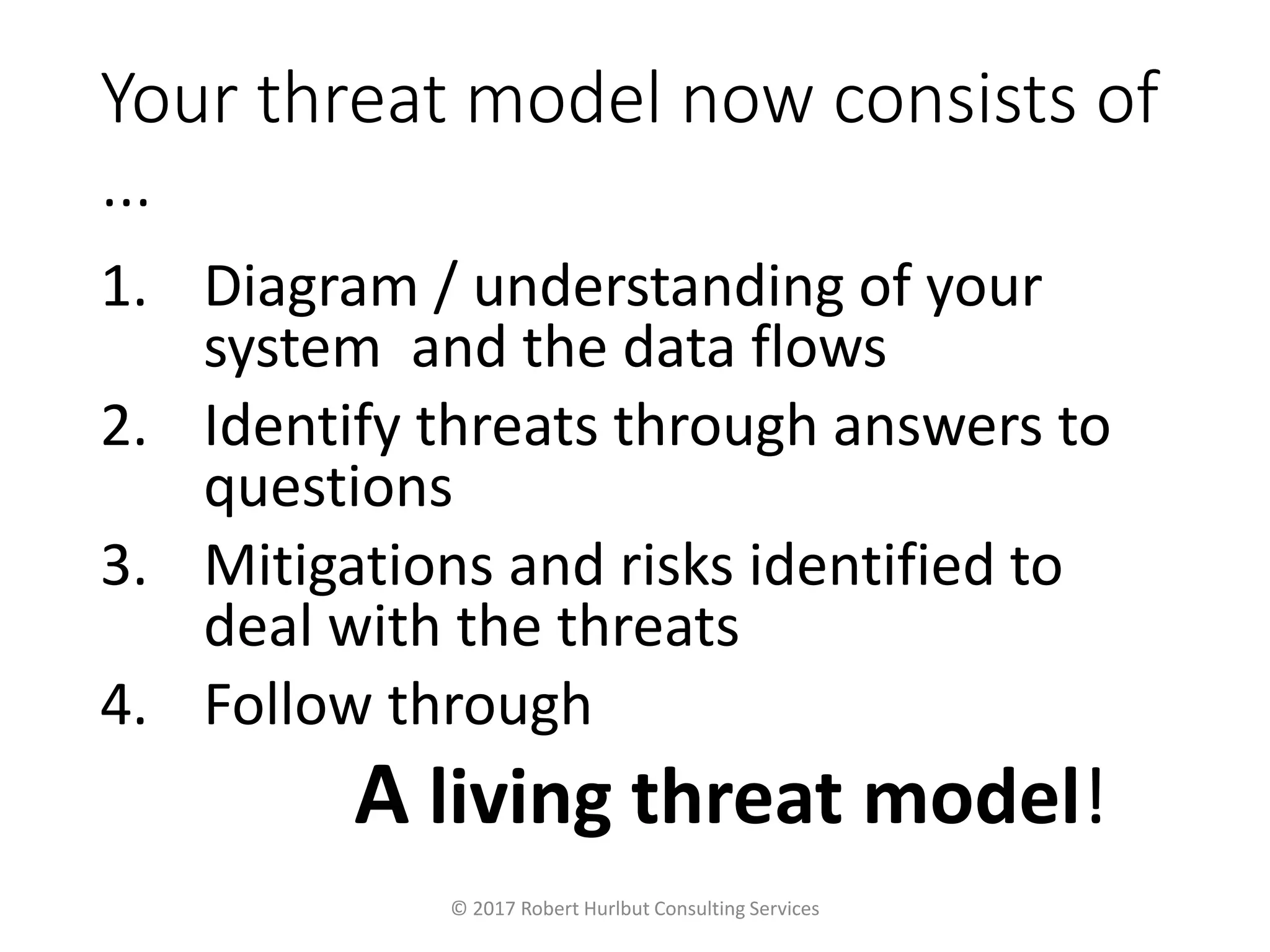 Your threat model now consists of
…
1. Diagram / understanding of your
system and the data flows
2. Identify threats through answers to
questions
3. Mitigations and risks identified to
deal with the threats
4. Follow through
A living threat model!
© 2017 Robert Hurlbut Consulting Services
 