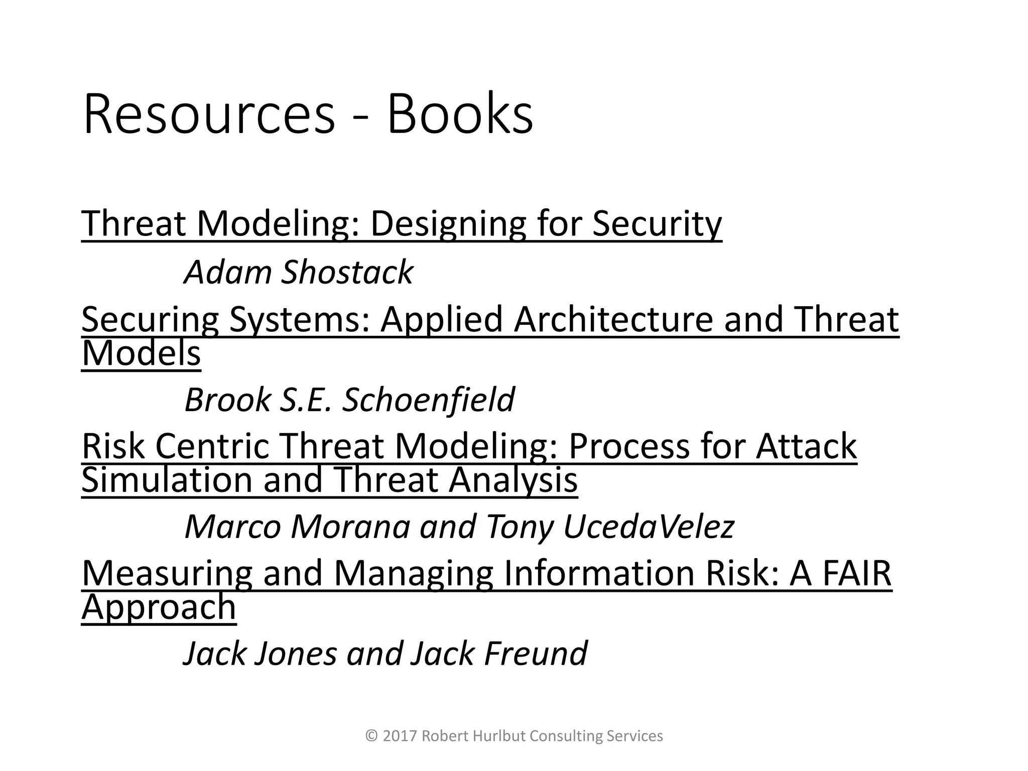 Resources - Books
Threat Modeling: Designing for Security
Adam Shostack
Securing Systems: Applied Architecture and Threat
Models
Brook S.E. Schoenfield
Risk Centric Threat Modeling: Process for Attack
Simulation and Threat Analysis
Marco Morana and Tony UcedaVelez
Measuring and Managing Information Risk: A FAIR
Approach
Jack Jones and Jack Freund
© 2017 Robert Hurlbut Consulting Services
 
