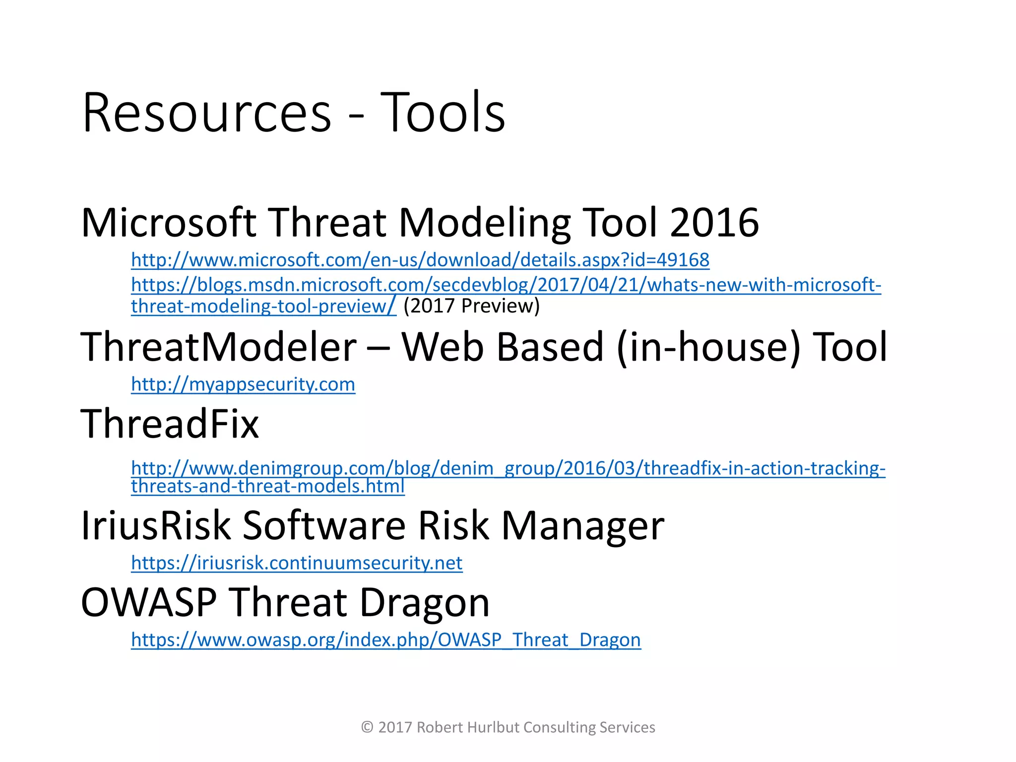 Resources - Tools
Microsoft Threat Modeling Tool 2016
http://www.microsoft.com/en-us/download/details.aspx?id=49168
https://blogs.msdn.microsoft.com/secdevblog/2017/04/21/whats-new-with-microsoft-
threat-modeling-tool-preview/ (2017 Preview)
ThreatModeler – Web Based (in-house) Tool
http://myappsecurity.com
ThreadFix
http://www.denimgroup.com/blog/denim_group/2016/03/threadfix-in-action-tracking-
threats-and-threat-models.html
IriusRisk Software Risk Manager
https://iriusrisk.continuumsecurity.net
OWASP Threat Dragon
https://www.owasp.org/index.php/OWASP_Threat_Dragon
© 2017 Robert Hurlbut Consulting Services
 