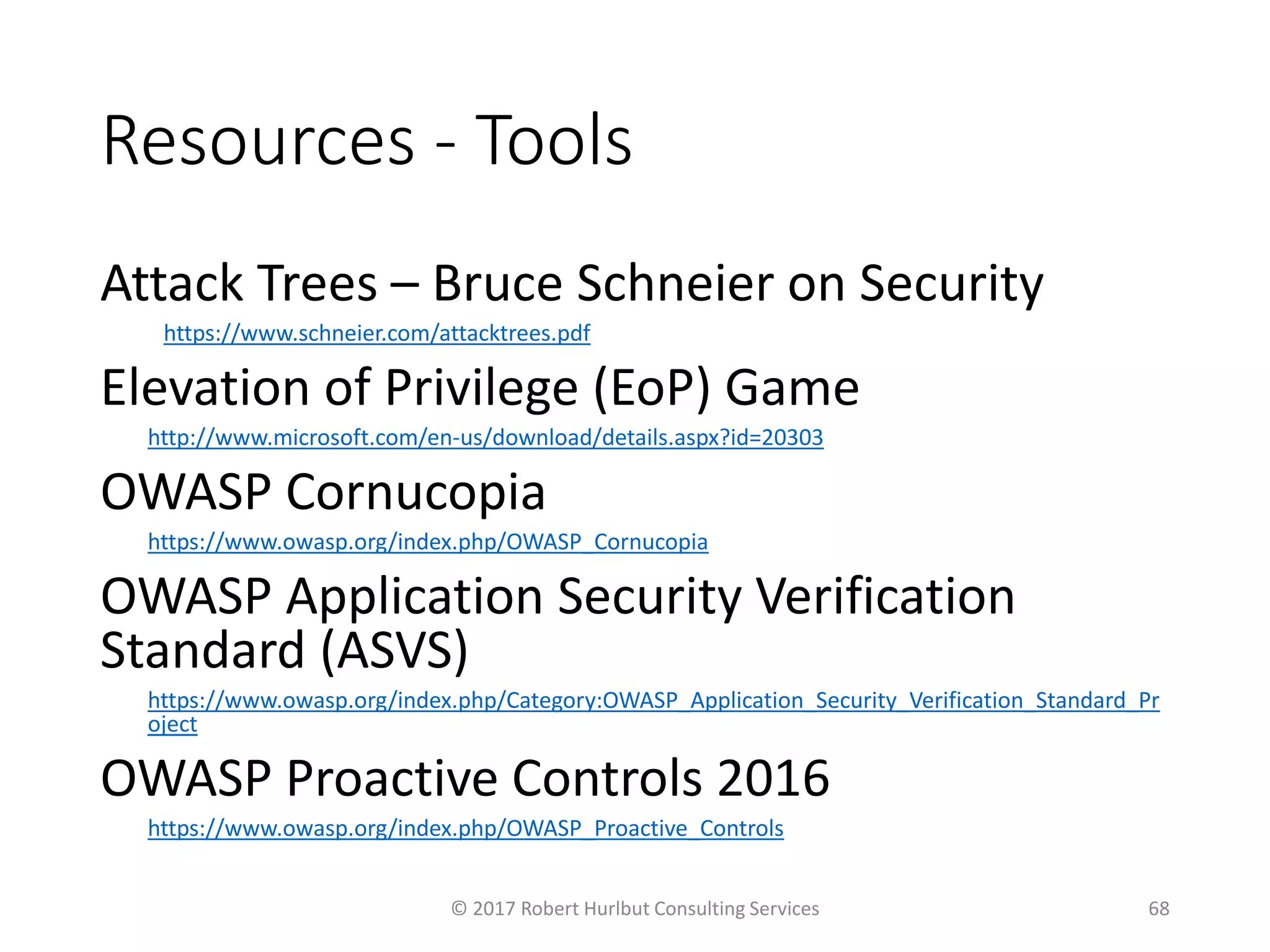 Resources - Tools
Attack Trees – Bruce Schneier on Security
https://www.schneier.com/attacktrees.pdf
Elevation of Privilege (EoP) Game
http://www.microsoft.com/en-us/download/details.aspx?id=20303
OWASP Cornucopia
https://www.owasp.org/index.php/OWASP_Cornucopia
OWASP Application Security Verification
Standard (ASVS)
https://www.owasp.org/index.php/Category:OWASP_Application_Security_Verification_Standard_Pr
oject
OWASP Proactive Controls 2016
https://www.owasp.org/index.php/OWASP_Proactive_Controls
© 2017 Robert Hurlbut Consulting Services 68
 