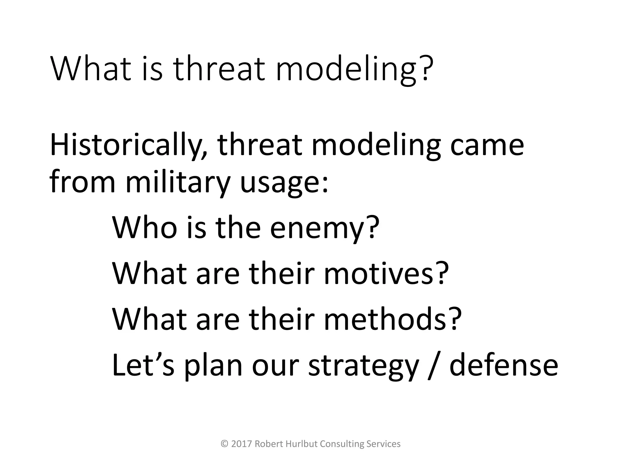What is threat modeling?
Historically, threat modeling came
from military usage:
Who is the enemy?
What are their motives?
What are their methods?
Let’s plan our strategy / defense
© 2017 Robert Hurlbut Consulting Services
 