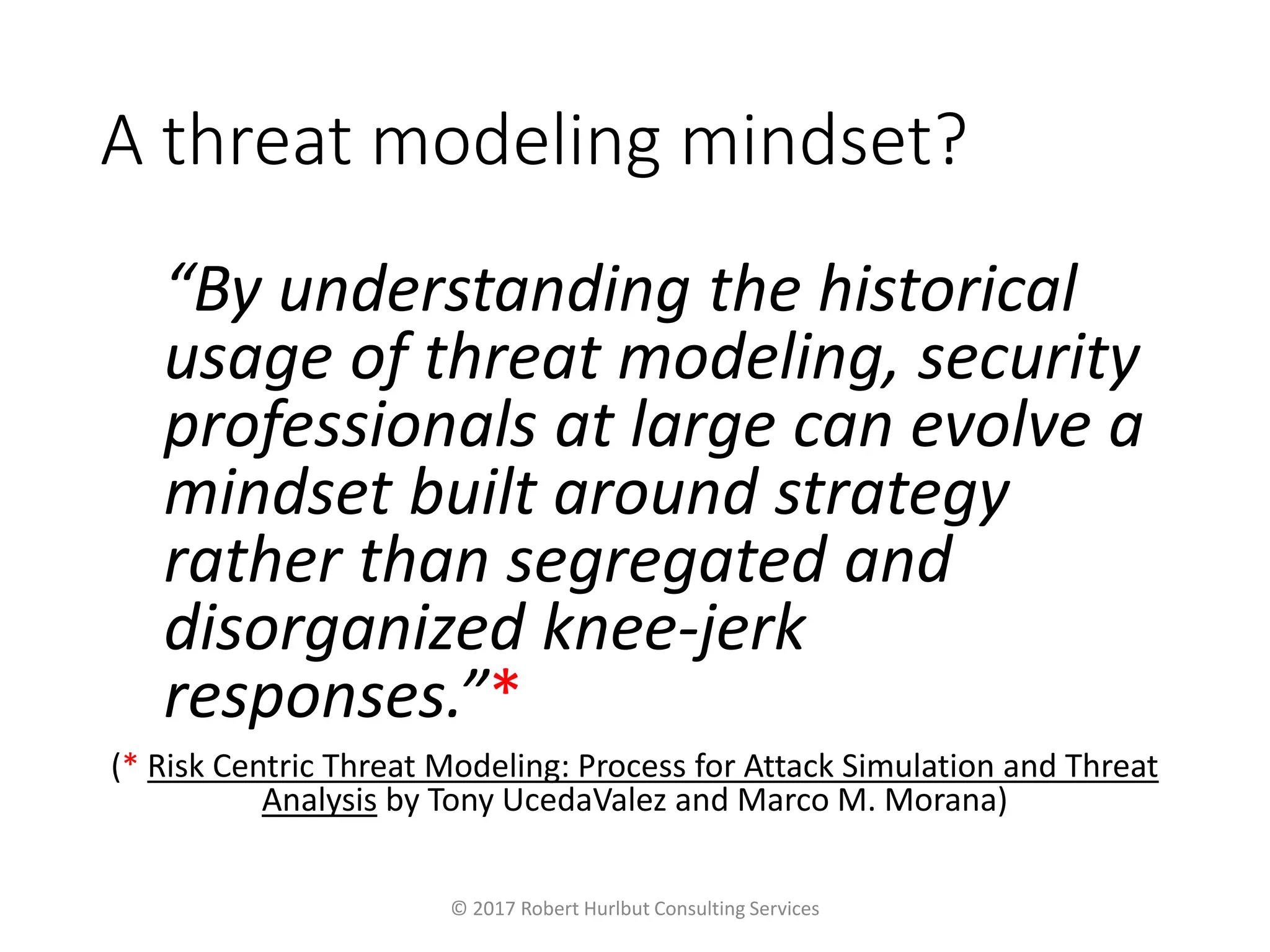 A threat modeling mindset?
“By understanding the historical
usage of threat modeling, security
professionals at large can evolve a
mindset built around strategy
rather than segregated and
disorganized knee-jerk
responses.”*
(* Risk Centric Threat Modeling: Process for Attack Simulation and Threat
Analysis by Tony UcedaValez and Marco M. Morana)
© 2017 Robert Hurlbut Consulting Services
 
