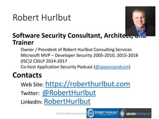 Robert Hurlbut
Software Security Consultant, Architect, and
Trainer
Owner / President of Robert Hurlbut Consulting Services
Microsoft MVP – Developer Security 2005-2010, 2015-2018
(ISC)2 CSSLP 2014-2017
Co-host Application Security Podcast (@appsecpodcast)
Contacts
Web Site: https://roberthurlbut.com
Twitter: @RobertHurlbut
LinkedIn: RobertHurlbut
© 2017 Robert Hurlbut Consulting Services
 