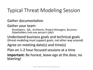 Typical Threat Modeling Session
Gather documentation
Gather your team:
Developers, QA, Architects, Project Managers, Business
Stakeholders (not one person’s job!)
Understand business goals and technical goals
(threat modeling must support goals, not other way around)
Agree on meeting date(s) and time(s)
Plan on 1-2 hour focused sessions at a time
Important: Be honest, leave ego at the door, no
blaming!
© 2017 Robert Hurlbut Consulting Services
 
