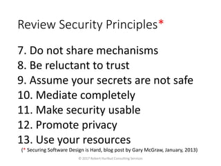 Review Security Principles*
7. Do not share mechanisms
8. Be reluctant to trust
9. Assume your secrets are not safe
10. Mediate completely
11. Make security usable
12. Promote privacy
13. Use your resources
© 2017 Robert Hurlbut Consulting Services
(* Securing Software Design is Hard, blog post by Gary McGraw, January, 2013)
 