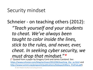 Security mindset
Schneier - on teaching others (2012):
“Teach yourself and your students
to cheat. We’ve always been
taught to color inside the lines,
stick to the rules, and never, ever,
cheat. In seeking cyber security, we
must drop that mindset.”*
© 2017 Robert Hurlbut Consulting Services
(* Quoted from a paper by Gregory Conti and James Caroland. See:
https://www.schneier.com/blog/archives/2012/06/teaching_the_se.html and
http://www.rumint.org/gregconti/publications/KobayashiMaru_PrePub.pdf)
 