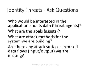 Identity Threats - Ask Questions
Who would be interested in the
application and its data (threat agents)?
What are the goals (assets)?
What are attack methods for the
system we are building?
Are there any attack surfaces exposed -
data flows (input/output) we are
missing?
© 2017 Robert Hurlbut Consulting Services
 