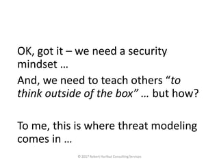 OK, got it – we need a security
mindset …
And, we need to teach others “to
think outside of the box” … but how?
To me, this is where threat modeling
comes in …
© 2017 Robert Hurlbut Consulting Services
 
