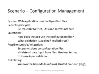 Scenario – Configuration Management
System: Web application uses configuration files
Security principles:
Be reluctant to trust, Assume secrets not safe
Questions:
How does the app use the configuration files?
What validation is applied? Implied trust?
Possible controls/mitigation:
Set permissions on configuration files.
Validate all data input from files. Use fuzz testing
to insure input validation.
Risk Rating:
We own the box (Medium/Low), Hosted on cloud (High)
© 2017 Robert Hurlbut Consulting Services
 