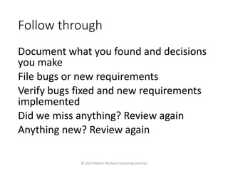 Follow through
Document what you found and decisions
you make
File bugs or new requirements
Verify bugs fixed and new requirements
implemented
Did we miss anything? Review again
Anything new? Review again
© 2017 Robert Hurlbut Consulting Services
 