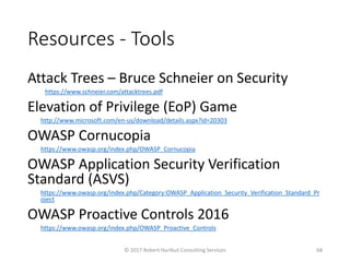 Resources - Tools
Attack Trees – Bruce Schneier on Security
https://www.schneier.com/attacktrees.pdf
Elevation of Privilege (EoP) Game
http://www.microsoft.com/en-us/download/details.aspx?id=20303
OWASP Cornucopia
https://www.owasp.org/index.php/OWASP_Cornucopia
OWASP Application Security Verification
Standard (ASVS)
https://www.owasp.org/index.php/Category:OWASP_Application_Security_Verification_Standard_Pr
oject
OWASP Proactive Controls 2016
https://www.owasp.org/index.php/OWASP_Proactive_Controls
© 2017 Robert Hurlbut Consulting Services 68
 
