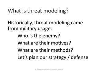 What is threat modeling?
Historically, threat modeling came
from military usage:
Who is the enemy?
What are their motives?
What are their methods?
Let’s plan our strategy / defense
© 2017 Robert Hurlbut Consulting Services
 