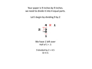 Your paper is 9 inches by 9 inches.
we need to divide it into 4 equal parts.
Let’s begin by dividing 9 by 2
We have 1 left over
Half of 1 = .5
9 divided by 2 = 4.5
Or 4 ½
 