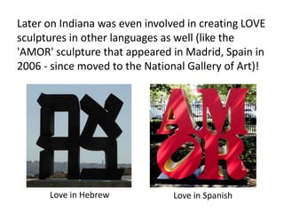 Later on Indiana was even involved in creating LOVE
sculptures in other languages as well (like the
'AMOR' sculpture that appeared in Madrid, Spain in
2006 - since moved to the National Gallery of Art)!
Love in Hebrew Love in Spanish
 