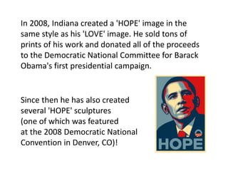 In 2008, Indiana created a 'HOPE' image in the
same style as his 'LOVE' image. He sold tons of
prints of his work and donated all of the proceeds
to the Democratic National Committee for Barack
Obama's first presidential campaign.
Since then he has also created
several 'HOPE' sculptures
(one of which was featured
at the 2008 Democratic National
Convention in Denver, CO)!
 