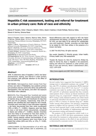 Racial differences exist with respect to HCV risk factor
ascertainment and testing, (3) Minority patients, positive
for HCV, are less likely to be referred for subspecialty
care and treatment. Overall, minorities are less likely
to be tested for HCV than whites in the presence of a
known risk factor.
© 2007 The WJG Press. All rights reserved.
Key words: Hepatitis C; Minority groups; Urban health;
Primary health care; Risk assessment
Trooskin SB, Navarro VJ, Winn RJ, Axelrod DJ, McNeal AS,
Velez M, Herrine SK, Rossi S. Hepatitis C risk assessment,
testing and referral for treatment in urban primary care:
Role of race and ethnicity. World J Gastroenterol 2007;
13(7): 1074-1078
http://www.wjgnet.com/1007-9327/13/1074.asp
INTRODUCTION
Several studies have suggested that hepatitis C (HBV)
manage-ment is suboptimal in primary care settings[1-5]
. In
fact, only 59% of primary care physicians (PCPs) reported
asking patients about HCV risk factors[3]
. A similar
conclusion was made by another study which found that
46% and 62% of physicians reported that they routinely
asked patients about a history of blood transfusion and
injection drug use, respectively[4]
. Shehab reported that
HCV testing is rarely initiated in primary care clinics based
on physician identified risk factors such as transfusion
prior to 1992 or a history of injection drug use[1]
. Similar
studies among urban primary care practices, comprising
patients at highest risk for exposure to HCV risk factors,
have not been reported. Such a study would be important
to better assess the feasibility of implementing wide scale
risk assessment, testing, and treatment strategies.
The purpose of this retrospective cohort study is to
assess the rates of HCV risk factor ascertainment, testing
and referral for treatment in urban primary care practices,
with particular attention to the effect of race and ethnicity
as determined by systematic review of the medical records.
MATERIALS AND METHODS
A retrospective chart review was conducted in four
RAPID COMMUNICATION
Hepatitis C risk assessment, testing and referral for treatment
in urban primary care: Role of race and ethnicity
Stacey B Trooskin, Victor J Navarro, Robert J Winn, David J Axelrod, A Scott McNeal, Maricruz Velez,
Steven K Herrine, Simona Rossi
www.wjgnet.com
Stacey B Trooskin, Victor J Navarro, Maricruz Velez, Steven
K Herrine, Simona Rossi, Division of Gastroenterology and
Hepatology, Thomas Jefferson University, Philadelphia, PA 19107,
United States
Robert J Winn, Department of Family Medicine, Thomas
Jefferson University, Philadelphia, PA 19107, United States
David J Axelrod, Division of Internal Medicine, Thomas
Jefferson University, Philadelphia, PA 19107, United States
A Scott McNeal, Delaware Valley Community Health Inc.,
Philadelphia, PA 19107, United States
Supported by an educational grant from Roche
Correspondence to: Dr. Victor Navarro, Thomas Jefferson
University, Division of Gastroenterology and Hepatology, 132
South 10th Street, Suite 480 Main Building, Philadelphia, PA
19107, United States. victor.navarro@jefferson.edu
Telephone: +1-215-9555271
Received: 2006-11-15	 Accepted: 2007-01-26
Abstract
AIM: To determine rates of hepatitis C (HCV) risk factor
ascertainment, testing, and referral in urban primary
care practices, with particular attention to the effect of
race and ethnicity.
METHODS: Retrospective chart review from four
primary care sites in Philadelphia; two academic primary
care practices and two community clinics was performed.
Demographics, HCV risk factors, and other risk exposure
information were collected.
RESULTS: Four thousand four hundred and seven
charts were reviewed. Providers documented histories
of injection drug use (IDU) and transfusion for less than
20% and 5% of patients, respectively. Only 55% of
patients who admitted IDU were tested for HCV. Overall,
minorities were more likely to have information regarding
a risk factor documented than their white counterparts
(79% vs 68%, P < 0.0001). Hispanics were less likely
to have a risk factor history documented, compared
to blacks and whites (P < 0.0001). Overall, minorities
were less likely to be tested for HCV than whites in
the presence of a known risk factor (23% vs 35%, P =
0.004). Among patients without documentation of risk
factors, blacks and Hispanics were more likely to be
tested than whites (20% and 24%, vs 13%, P < 0.005,
respectively).
CONCLUSION: (1) Documentation of an HCV risk
factor history in urban primary care is uncommon, (2)
PO Box 2345, Beijing 100023, China World J Gastroenterol 2007 February 21; 13(7): 1074-1078
www.wjgnet.com World Journal of Gastroenterology ISSN 1007-9327
wjg@wjgnet.com © 2007 The WJG Press. All rights reserved.
 