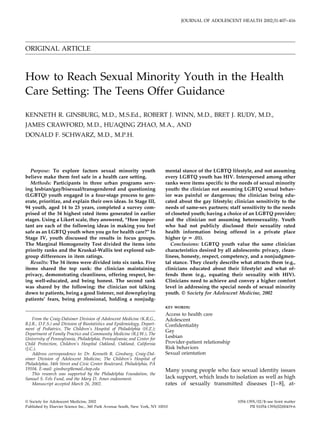 ORIGINAL ARTICLE
How to Reach Sexual Minority Youth in the Health
Care Setting: The Teens Offer Guidance
KENNETH R. GINSBURG, M.D., M.S.Ed., ROBERT J. WINN, M.D., BRET J. RUDY, M.D.,
JAMES CRAWFORD, M.D., HUAQING ZHAO, M.A., AND
DONALD F. SCHWARZ, M.D., M.P.H.
Purpose: To explore factors sexual minority youth
believe make them feel safe in a health care setting.
Methods: Participants in three urban programs serv-
ing lesbian/gay/bisexual/transgendered and questioning
(LGBTQ) youth engaged in a four-stage process to gen-
erate, prioritize, and explain their own ideas. In Stage III,
94 youth, aged 14 to 23 years, completed a survey com-
prised of the 34 highest rated items generated in earlier
stages. Using a Likert scale, they answered, “How impor-
tant are each of the following ideas in making you feel
safe as an LGBTQ youth when you go for health care?” In
Stage IV, youth discussed the results in focus groups.
The Marginal Homogeneity Test divided the items into
priority ranks and the Kruskal-Wallis test explored sub-
group differences in item ratings.
Results: The 34 items were divided into six ranks. Five
items shared the top rank: the clinician maintaining
privacy, demonstrating cleanliness, offering respect, be-
ing well-educated, and being honest. The second rank
was shared by the following: the clinician not talking
down to patients, being a good listener, not downplaying
patients’ fears, being professional, holding a nonjudg-
mental stance of the LGBTQ lifestyle, and not assuming
every LGBTQ youth has HIV. Interspersed among other
ranks were items specific to the needs of sexual minority
youth: the clinician not assuming LGBTQ sexual behav-
ior was painful or dangerous; the clinician being edu-
cated about the gay lifestyle; clinician sensitivity to the
needs of same-sex partners; staff sensitivity to the needs
of closeted youth; having a choice of an LGBTQ provider;
and the clinician not assuming heterosexuality. Youth
who had not publicly disclosed their sexuality rated
health information being offered in a private place
higher (p ‫؍‬ .01).
Conclusions: LGBTQ youth value the same clinician
characteristics desired by all adolescents: privacy, clean-
liness, honesty, respect, competency, and a nonjudgmen-
tal stance. They clearly describe what attracts them (e.g.,
clinicians educated about their lifestyle) and what of-
fends them (e.g., equating their sexuality with HIV).
Clinicians need to achieve and convey a higher comfort
level in addressing the special needs of sexual minority
youth. © Society for Adolescent Medicine, 2002
KEY WORDS:
Access to health care
Adolescent
Confidentiality
Gay
Lesbian
Provider-patient relationship
Risk behaviors
Sexual orientation
Many young people who face sexual identity issues
lack support, which leads to isolation as well as high
rates of sexually transmitted diseases [1–8], at-
From the Craig-Dalsimer Division of Adolescent Medicine (K.R.G.,
B.J.R., D.F.S.) and Division of Biostatistics and Epidemiology, Depart-
ment of Pediatrics, The Children’s Hospital of Philadelphia (H.Z.);
Department of Family Practice and Community Medicine (R.J.W.), The
University of Pennsylvania, Philadelphia, Pennsylvania; and Center for
Child Protection, Children’s Hospital Oakland, Oakland, California
(J.C.).
Address correspondence to: Dr. Kenneth R. Ginsburg, Craig-Dal-
simer Division of Adolescent Medicine, The Children’s Hospital of
Philadelphia, 34th Street and Civic Center Boulevard, Philadelphia, PA
19104. E-mail: ginsburg@email.chop.edu
This research was supported by the Philadelphia Foundation, the
Samuel S. Fels Fund, and the Mary D. Ames endowment.
Manuscript accepted March 26, 2002.
JOURNAL OF ADOLESCENT HEALTH 2002;31:407–416
© Society for Adolescent Medicine, 2002 1054-139X/02/$–see front matter
Published by Elsevier Science Inc., 360 Park Avenue South, New York, NY 10010 PII S1054-139X(02)00419-6
 
