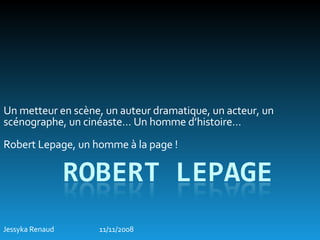 Un metteur en scène, un auteur dramatique, un acteur, un scénographe, un cinéaste… Un homme d’histoire…  Robert Lepage, un homme à la page ! Jessyka Renaud 11/11/2008 