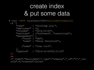 create index 
& put some data 
# curl -XPUT localhost:9200/mainindex/company/1 
-d '{ 
"name" : "CoolComp Ltd.", 
"employees" : 10, 
"founded" : "2014-10-05", 
"services" : ["software", "consulting"], 
"management": [ 
{"role" : "CEO", 
"name" : "Petar Petrovich"}, 
{"name" : "Ivan Ivić"} 
], 
"updated" : "2014-10-05T22:31:55" 
}’ 
=> 
{"_index":"mainindex","_type":"company","_id":"1","_ver 
sion":4,"created":false} 
 