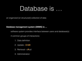 Database is … 
an organized (or structured) collection of data 
! 
Database management system (DBMS) is …! 
software system provides interface between users and database(s) 
4 common groups of interactions: 
1. Data definition 
2. Update - CrUD 
3. Retrieval - cRud 
4. Administration 
 