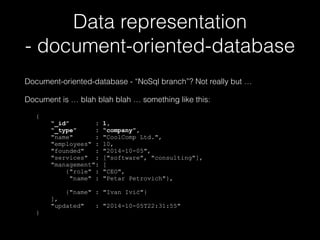 Data representation 
- document-oriented-database 
Document-oriented-database - “NoSql branch”? Not really but … 
Document is … blah blah blah … something like this: 
! 
{ 
“_id” : 1, 
“_type” : “company”, 
"name" : "CoolComp Ltd.", 
"employees" : 10, 
"founded" : "2014-10-05", 
"services" : ["software", "consulting"], 
"management": [ 
{"role" : "CEO", 
"name" : "Petar Petrovich"}, 
{"name" : "Ivan Ivić"} 
], 
"updated" : "2014-10-05T22:31:55" 
} 
 