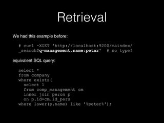 Retrieval 
We had this example before:! 
! 
# curl -XGET 'http://localhost:9200/maindex/ 
_search?q=management.name:petar' # no type! 
! 
equivalent SQL query:! 
! 
select * 
from company 
where exists( 
select 1 
from comp_management cm 
inner join peron p 
on p.id=cm.id_pers 
where lower(p.name) like '%peter%'); 
 