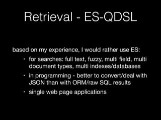 Retrieval - ES-QDSL 
based on my experience, I would rather use ES: 
• for searches: full text, fuzzy, multi field, multi 
document types, multi indexes/databases 
• in programming - better to convert/deal with 
JSON than with ORM/raw SQL results 
• single web page applications 
 
