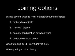 Joining options 
ES has several ways to “join” objects/documents/types: 
1. embedding objects 
2. “nested” objects 
3. parent / child relation between types 
4. compose manual query 
When fetching by id - very handy (1 & 2). 
When quering - not so handy. 
 