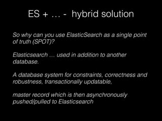 ES + … - hybrid solution 
So why can you use ElasticSearch as a single point 
of truth (SPOT)? 
Elasticsearch … used in addition to another 
database. 
A database system for constraints, correctness and 
robustness, transactionally updatable, 
master record which is then asynchronously 
pushed/pulled to Elasticsearch 
 
