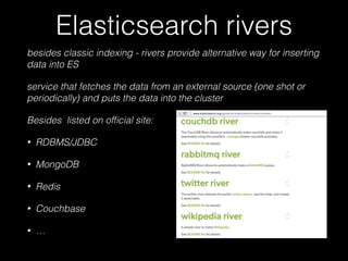 Elasticsearch rivers 
besides classic indexing - rivers provide alternative way for inserting 
data into ES 
service that fetches the data from an external source (one shot or 
periodically) and puts the data into the cluster 
Besides listed on official site: 
• RDBMS/JDBC 
• MongoDB 
• Redis 
• Couchbase 
• … 
 