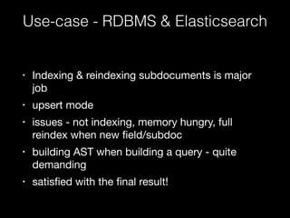 Use-case - RDBMS & Elasticsearch 
• Indexing & reindexing subdocuments is major 
job 
• upsert mode 
• issues - not indexing, memory hungry, full 
reindex when new field/subdoc 
• building AST when building a query - quite 
demanding 
• satisfied with the final result! 
 
