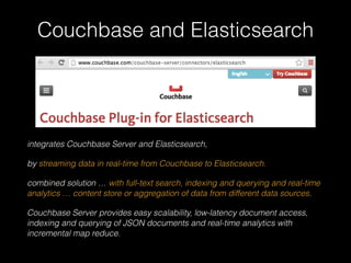 Couchbase and Elasticsearch 
integrates Couchbase Server and Elasticsearch, 
by streaming data in real-time from Couchbase to Elasticsearch. 
combined solution … with full-text search, indexing and querying and real-time 
analytics … content store or aggregation of data from different data sources. 
Couchbase Server provides easy scalability, low-latency document access, 
indexing and querying of JSON documents and real-time analytics with 
incremental map reduce. 
 