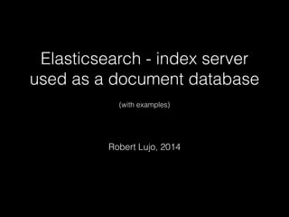 Elasticsearch - index server 
used as a document database 
! 
(with examples) 
! 
Robert Lujo, 2014 
 