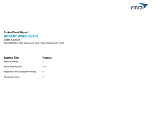 BrokerCheck Report

ROBERT OWEN KLEIN
CRD# 1254422
Report #58900-41969, data current as of Friday, September 27, 2013.

Section Title

Page(s)

Report Summary

1

Broker Qualifications

2-5

Registration and Employment History

6

Disclosure Events

7

 
