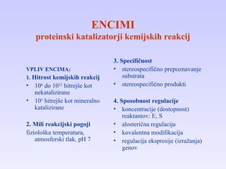 ENCIMI proteinski katalizatorji kemijskih reakcij VPLIV ENCIMA: 1.  Hitrost kemijskih reakcij 10 6  do 10 12  hitrejše kot nekatalizirane 10 3  hitrejše kot mineralno katalizirane 2. Mili reakcijski pogoji fiziološka temperatura, atmosferski tlak, pH 7 3.  Specifičnost stereospecifično prepoznavanje substrata stereospecifično produkti 4. Sposobnost regulacije koncentracije (dostopnost) reaktantov: E, S alosterična regulacija kovalentna modifikacija regulacija ekspresije (izražanja) genov 