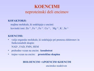 KOENCIMI neproteinski deli encimov KOFAKTORJI: majhne molekule, ki sodelujejo z encimi: kovinski ioni: Zn  2+ , Fe  3+ , Fe  2+ . Cu  2+ ,  Mg  2+ , K + , Se  2- KOENCIMI: večje organske molekule, ki sodelujejo pri prenosu elektronov in funkcionalnih skupin: NAD + , FAD, FMN, HEM prehodno vezan na encim:  kosubstrat trajno vezan na encim:   prostetična skupina HOLOENCIM =APOENCIM+KOENCIM encimsko neaktiven 