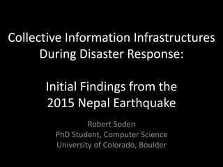 Collective Information Infrastructures
During Disaster Response:
Initial Findings from the
2015 Nepal Earthquake
Robert Soden
PhD Student, Computer Science
University of Colorado, Boulder
 