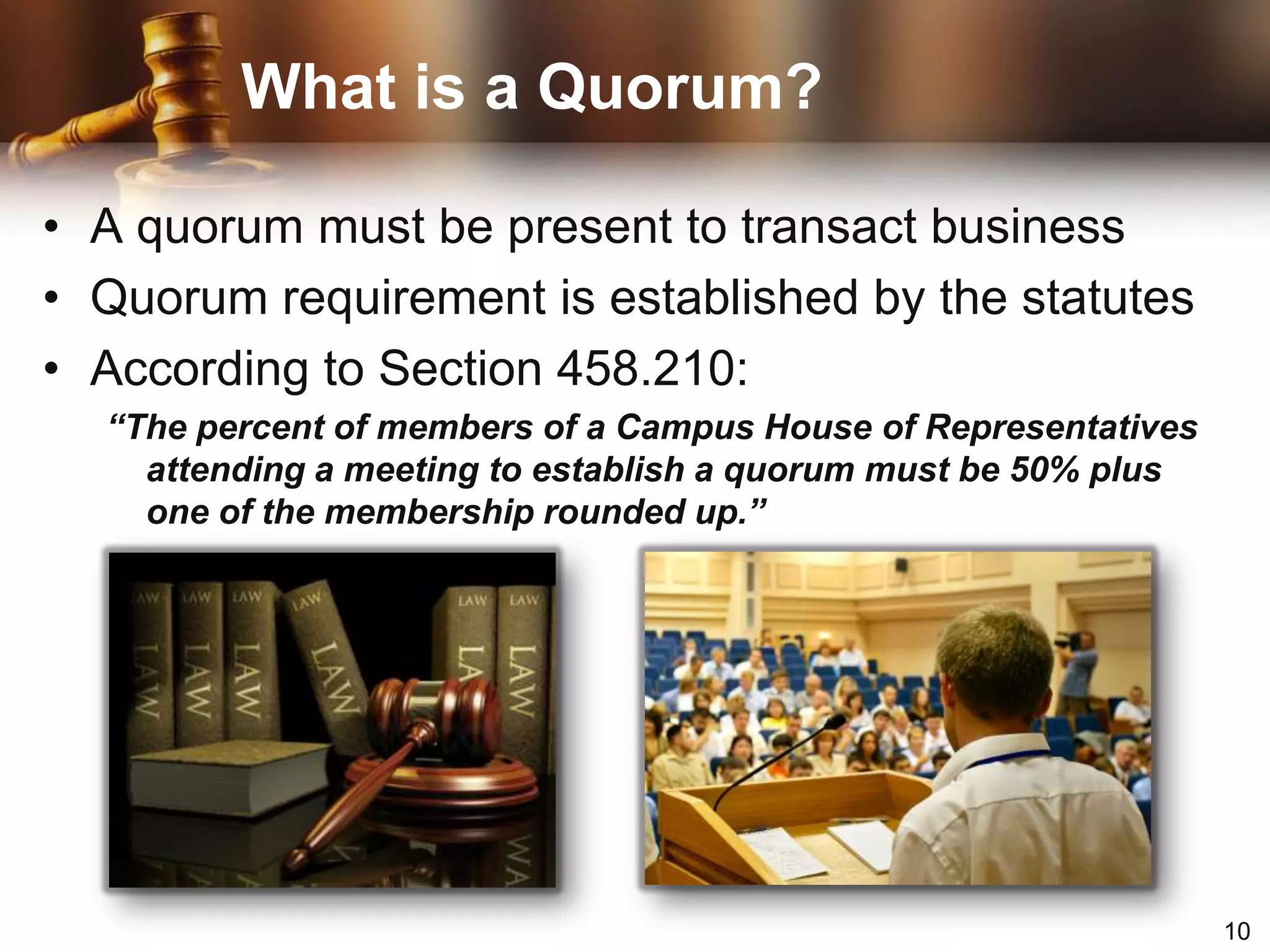 What is a Quorum?A quorum must be present to transact businessQuorum requirement is established by the statutesAccording to Section 458.210:“The percent of members of a Campus House of Representatives attending a meeting to establish a quorum must be 50% plus one of the membership rounded up.”