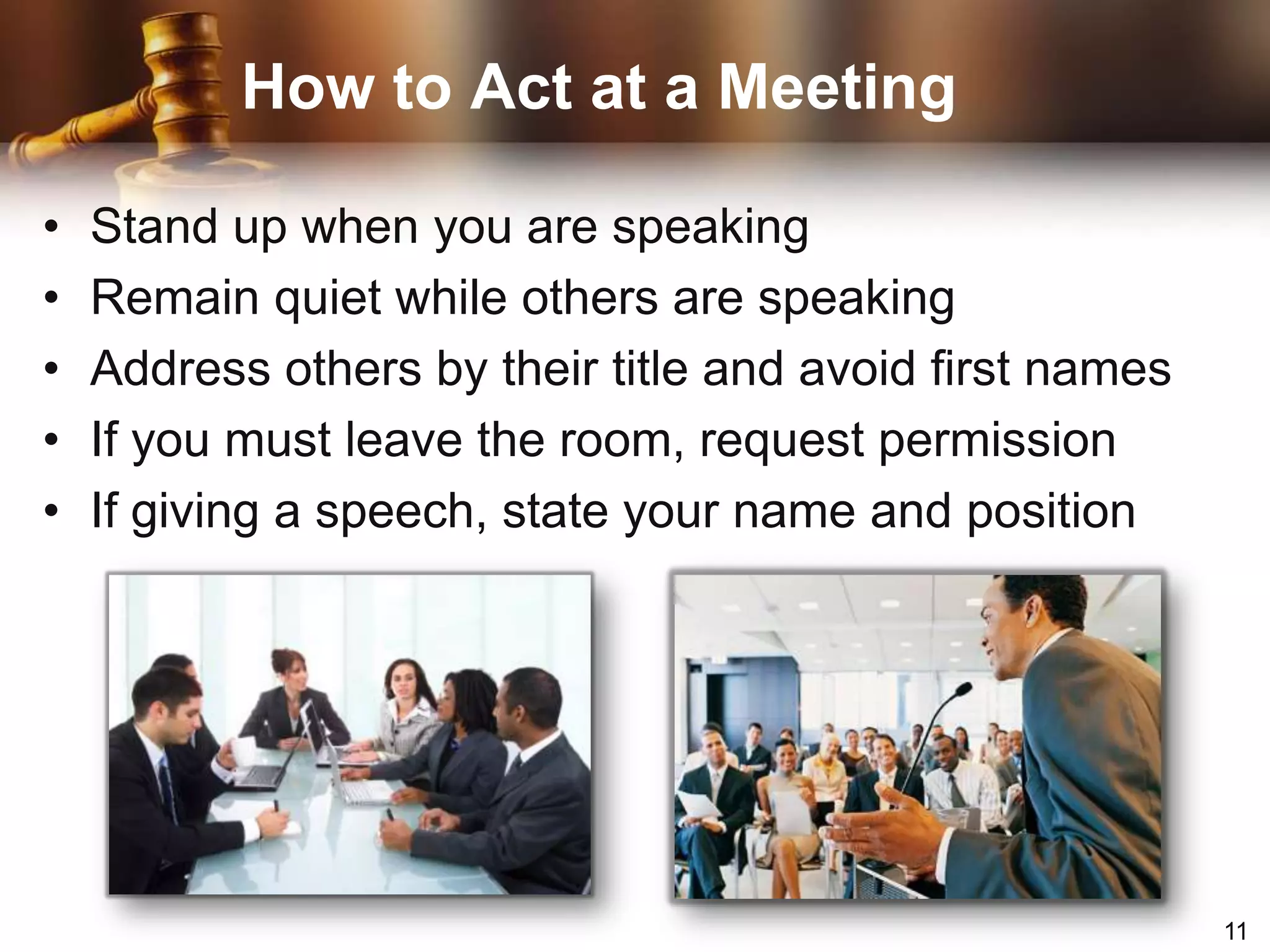 How to Act at a MeetingStand up when you are speakingRemain quiet while others are speakingAddress others by their title and avoid first namesIf you must leave the room, request permissionIf giving a speech, state your name and position