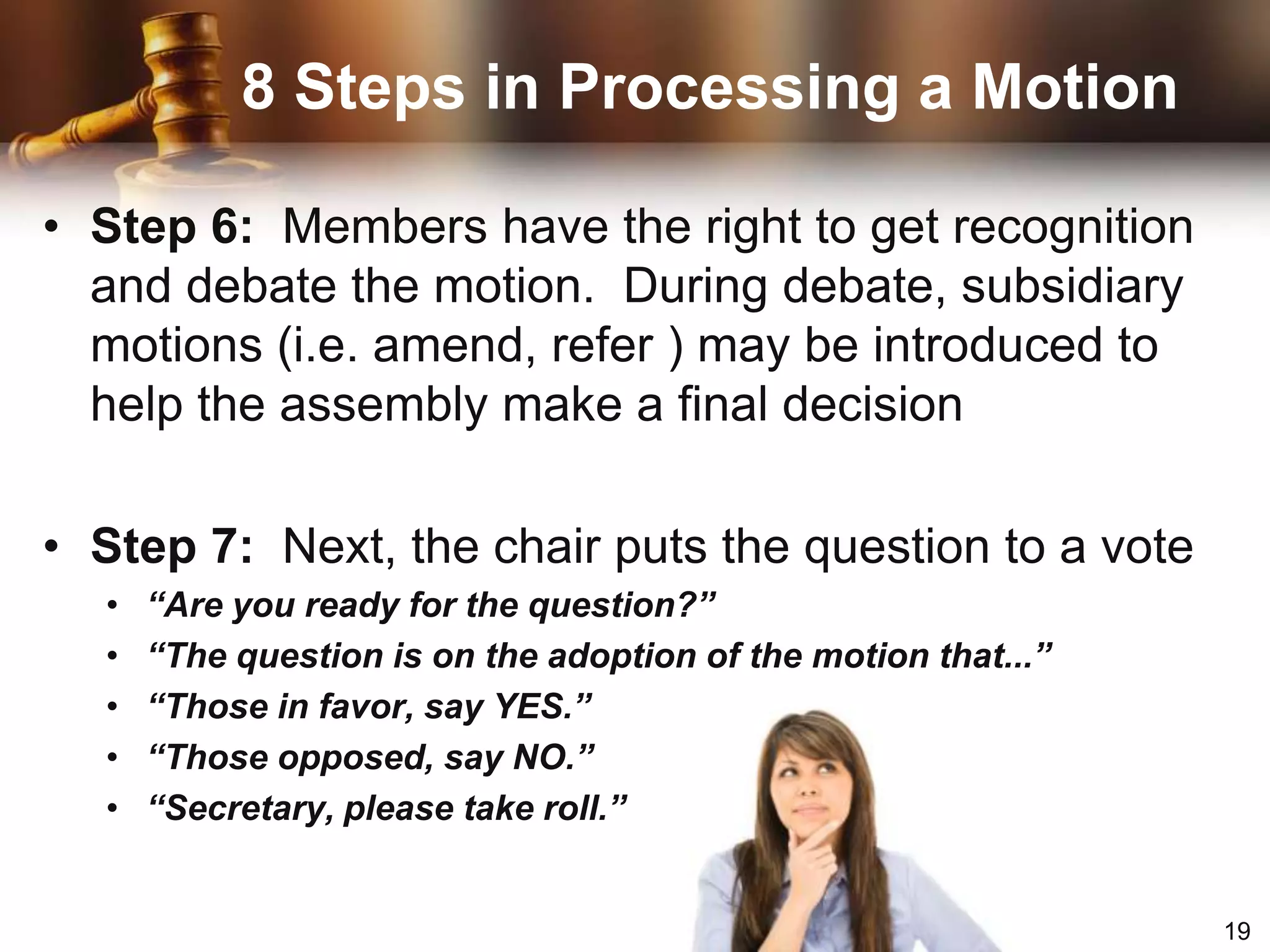8 Steps in Processing a MotionStep 1:  Member rises and addresses the chair when nothing else is pendingSay: “Mr. / Madam Speaker”Step 2:  Chair recognizes member by nodding at the member or stating his/her nameChair replies: “Representative Smith”Step 3:  Member states his/her motionSay: “I move that…”8 Steps in Processing a MotionStep 4:  Another member seconds the motion by raising a hand and calling out “Second!”Step 5:  Chair states the motion and places it before the assembly for discussion. “It is moved and seconded that...”