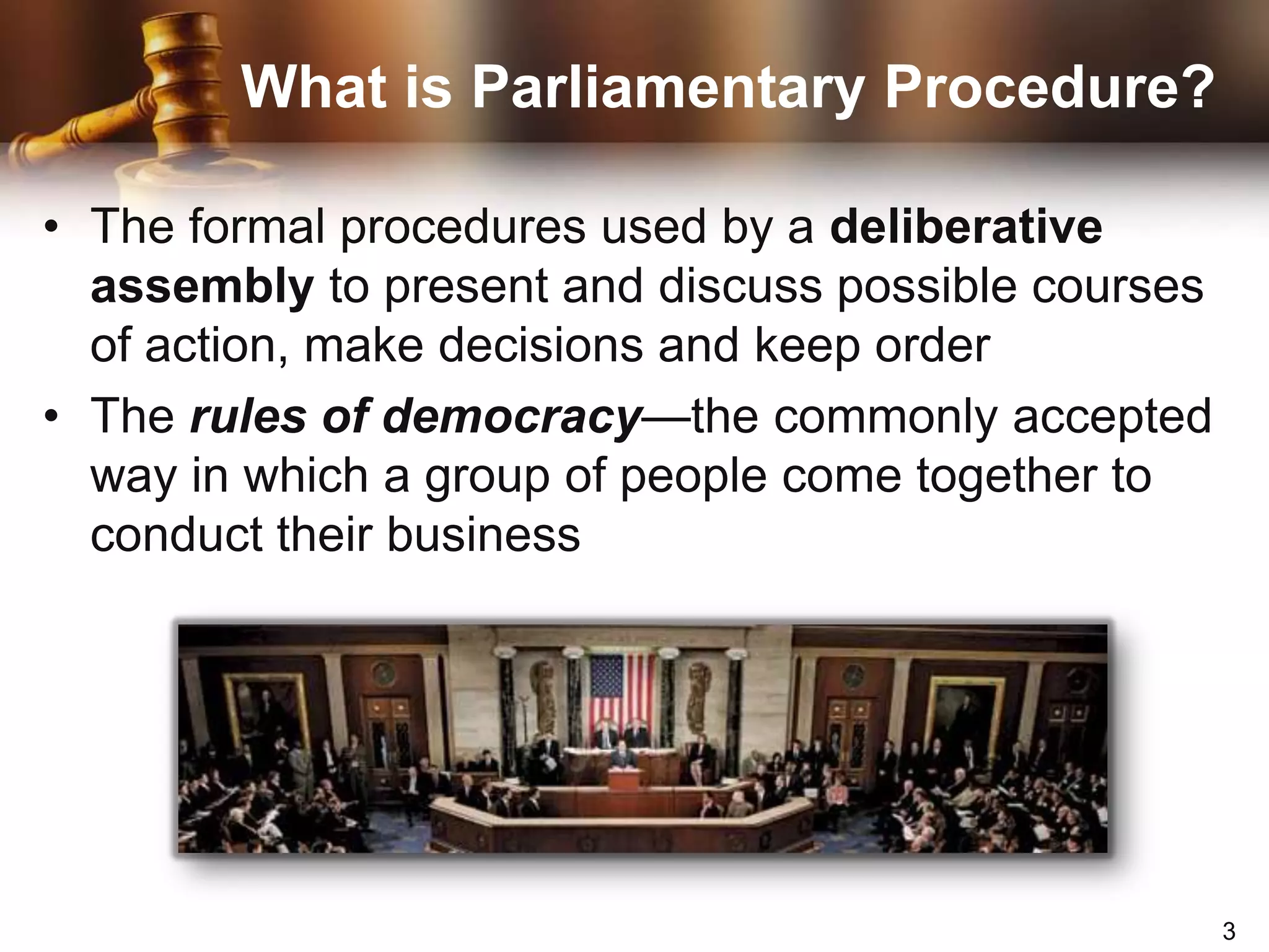 What is Parliamentary Procedure?The formal procedures used by a deliberative assembly to present and discuss possible courses of action, make decisions and keep orderThe rules of democracy—the commonly accepted way in which a group of people come together to conduct their business