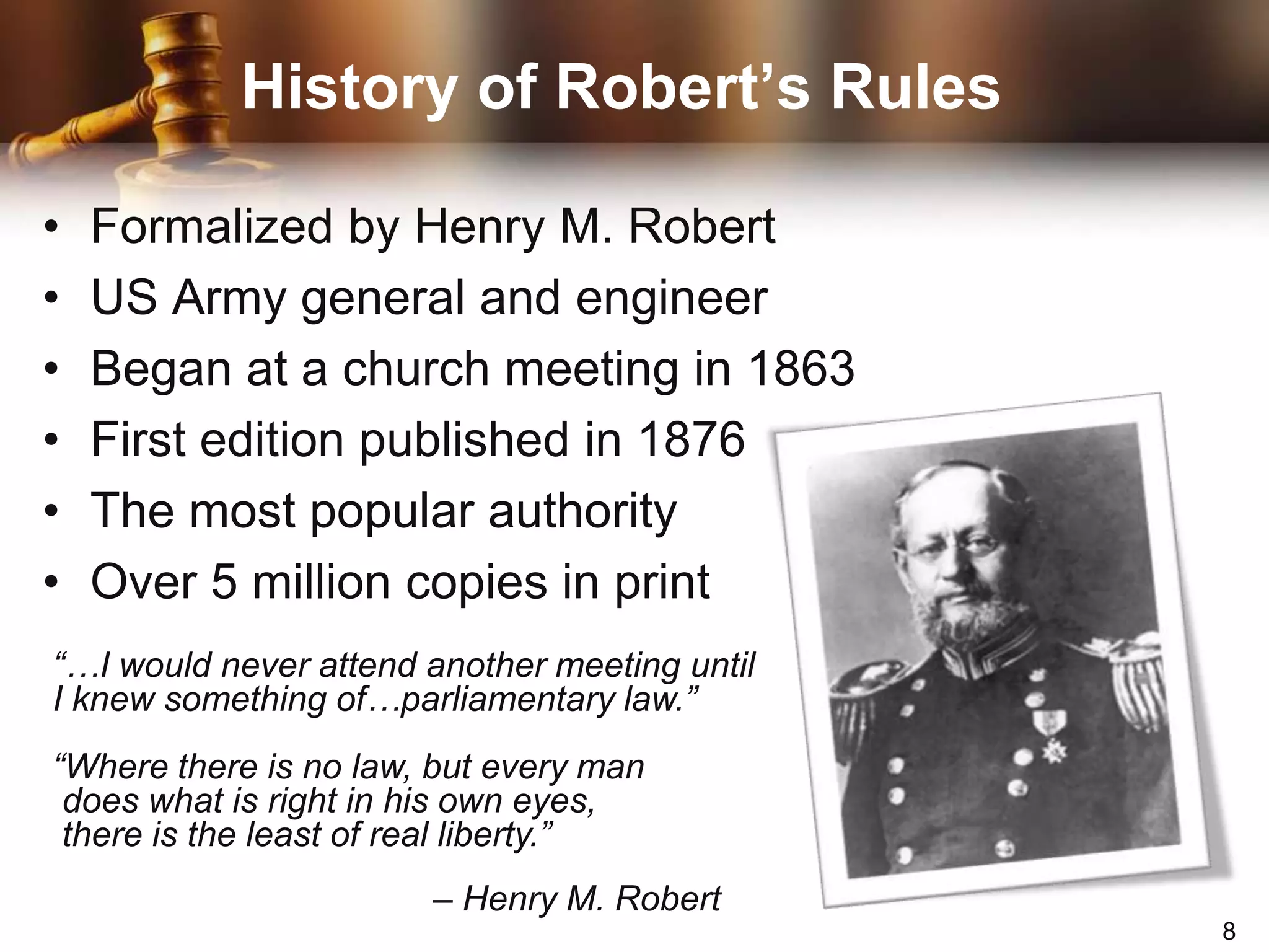 History of Robert’s RulesFormalized by Henry M. RobertUS Army general and engineerBegan at a church meeting in 1863First edition published in 1876The most popular authorityOver 5 million copies in print“…I would never attend another meeting until I knew something of…parliamentary law.”“Where there is no law, but every man does what is right in his own eyes, there is the least of real liberty.”			– Henry M. Robert