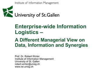 Enterprise-wide Information Logistics –  A Different Managerial View on Data, Information and Synergies  Prof. Dr. Robert Winter Institute of Information Management University of St. Gallen [email_address] www.iwi.unisg.ch 