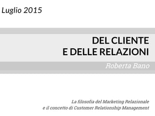 Luglio 2015
Roberta Bano
DEL CLIENTE
E DELLE RELAZIONI
La filosofia del Marketing Relazionale
e il concetto di Customer Relationship Management
 
