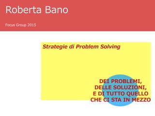 Roberta Bano
Focus Group 2015
Strategie di Problem Solving
DEI PROBLEMI,
DELLE SOLUZIONI,
E DI TUTTO QUELLO
CHE CI STA IN MEZZO
 