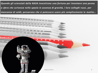 Quando gli scienziati della NASA investirono una fortuna per inventare una penna
a sfera che scrivesse nello spazio in assenza di gravità, i loro colleghi russi, per
mancanza di soldi, pensarono che si potessero usare più semplicemente le matite…
23/03/2015 Roberta Bano 8
 