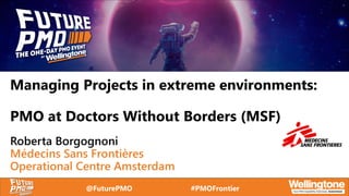 @FuturePMO #PMOFrontier
Managing Projects in extreme environments:
PMO at Doctors Without Borders (MSF)
Roberta Borgognoni
Médecins Sans Frontières
Operational Centre Amsterdam
 