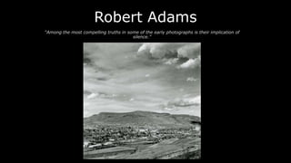 Robert Adams
“Among the most compelling truths in some of the early photographs is their implication of
silence.”

 