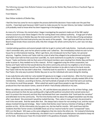 The following message from Roberta Fontenot was posted on the Shelter Bay Rants & Raves Facebook Page on
December 6, 2022.
From Roberta:
Dear fellow residents of Shelter Bay,
I feel the time has come for me to explain the process behind the decisions I have made over the past few
months. I have kept quiet because I didn’t want to make excuses for my own failures, but today I realized that
y’all probably need to know what has been happening in the background.
As many of y ’all know, this started when I began investigating the payment made out of the SBC capital
reserve account to cover Steve Swigert’s fine for cutting down trees without authority. A huge part of what
prompted me to buy in Shelter Bay was the land covenants with the Tribe. I like the idea of living someplace
where the good of the land took priority over the wants of the people. Then I get here and find out that the
Board simply breaks those covenants willy-nilly then charges the whole community for it, and I was not okay
with that.
I started asking questions and several people told me to get in contact with Judy Kontos. Eventually someone,
I don’t remember who, sent me her phone number and I called her. She immediately invited me over to her
house for an informational meeting. When I got there, she introduced me to Paul Taylor, her personal
attorney. Together, Kontos and Taylor told me a tale of what they alleged to be embezzlement and greed.
Paul Taylor even told me that Louise Kari used SBC, Inc. bank statements to qualify for a mortgage on her
house! Taylor and Kontos told me that some of the board members were stealing from Shelter Bay and that in
order to prove it, they needed me to file a lawsuit. At first I suggested suing the entire corporation, but
Kontos and Taylor told me that would destroy the entire community and cost my neighbors a lot of money.
Then I suggested that Kontos herself sue the other Board members to be able to look at the bank records.
Paul Taylor told me the law didn’t allow that. I foolishly took his word for it. According to Judy Kontos and
Paul Taylor, the only way to protect Shelter Bay was to sue the individuals who were doing the stealing.
It was Judy Kontos who told me I only needed 50 signatures to trigger a recall election. After the first session
down at the library, when the Board said I needed more than that, she conceded I actually needed 20% of the
membership. However, according to Kontos, she had hundreds of people at her back that were just waiting
for a chance to recall these people. When asked last week to get those people to sign the petitions, she
produced less than two dozen names, several of which I had already collected on my own.
When my address was shared by the SBC, Inc., VP, and the blame was placed on me for all their failings, Judy
Kontos promised me that she was working with a high profile political consultant (she named names but I
won’t to protect the innocent) and that they had devised their own newsletter that “took back the narrative”
and defended me to the community. The first time Kontos told me about this alleged newsletter was the day
after I was doxed. She promised it would be mailed that day. Then, when it never arrived, she promised to
mail it the next week. And the week after that. She always had a reason for not sending it out, and the reason
always involved timing and strategy. Now I realize that Kontos never had any intention of taking an official
position on this. All the information she has given me, she has had for months. SHE could have told the
residents that Rick Tanner wrote a $139,000 check out of our reserve funds for some “unexpected” taxes.
SHE is on the Board. SHE owes us the same obligations that she claims the others do. Yet instead of disclosing
all of this malfeasance to the membership, she doled it out in carefully controlled pieces calculated to keep me
on the hook. And because I have this innate belief in the goodness of people, I believed her.
 